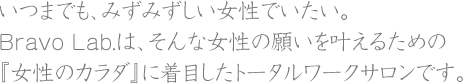 いつまでも、みずみずしい女性でいたい。Bravo Lab.は、そんな女性の願いを叶えるための『女性のカラダ』に着目したトータルワークサロンです。