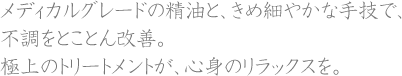 メディカルグレードの精油と、きめ細やかな手技で、不調をとことん改善。極上のトリートメントが、心身のリラックスを。